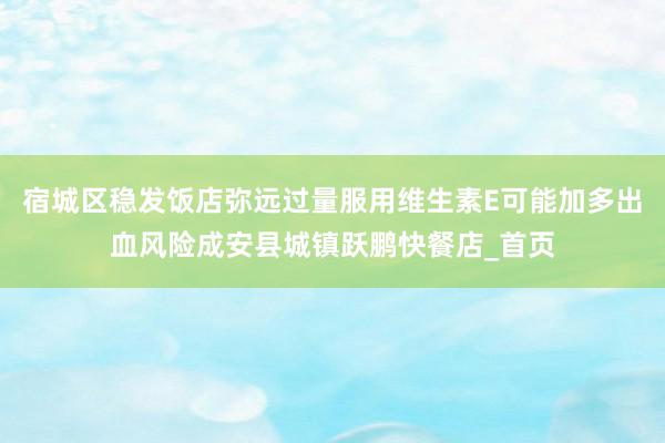 宿城区稳发饭店弥远过量服用维生素E可能加多出血风险成安县城镇跃鹏快餐店_首页
